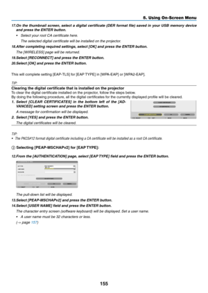 Page 169155
5. Using On-Screen Menu
17.	On	the	 thumbnail	 screen,	select	 a	digital	 certificate	 (DER	format	 file)	saved	 in	your	 USB	memory	 device	
and	press	the	ENTER	button.
•	 Select	your	root	CA	certificate	here. 	
	 The	selected	digital	certificate	will	be	installed	on	the	projector.
18.	After	completing	required	settings,	select	[OK]	and	press	the	ENTER	button.
	 The	[WIRELESS]	page	will	be	returned.
19.	Select	[RECONNECT]	and	press	the	ENTER	button.
20.	Select	[OK]	and	press	the	ENTER	button.
This...