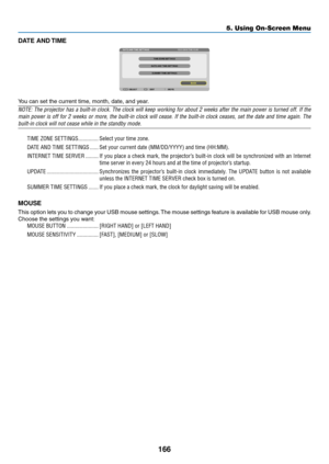 Page 180166
5. Using On-Screen Menu
DATE AND TIME
You	can	set	the	current	time,	month,	date,	and	year.
NOTE:	The	projector	 has	a	built-in	 clock.	The	clock	 will	keep	 working	 for	about	 2	weeks	 after	the	main	 power	 is	turned	 off.	If	the	
main	 power	 is	off	 for	 2	weeks	 or	more,	 the	built-in	 clock	will	cease.	 If	the	 built-in	 clock	ceases,	 set	the	 date	 and	time	 again.	 The	
built-in	clock	will	not	cease	while	in	the	standby	mode.
TIME ZONE SETTINGS ��������������Select your time zone�
DATE AND...