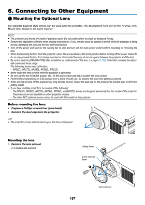 Page 181167
6. Connecting to Other Equipment
❶ Mounting the Optional Lens
Six	separate	 bayonet	style	lenses	 can	be	used	 with	this	projector. 	The	 descriptions	 here	are	for	the	 NP27ZL	 lens.	
Mount	other	lenses	in	the	same	manner.
NOTE:
•	 The	projector	and	lenses	are	made	of	precision	parts.	Do	not	subject	them	to	shock	or	excessive	forces.
•	 Remove	 the	separately	 sold	lens	when	 moving	 the	projector.	 If	not,	 the	lens	 could	 be	subject	 to	shock	 while	the	projector	 is	being	
moved,	damaging	the...