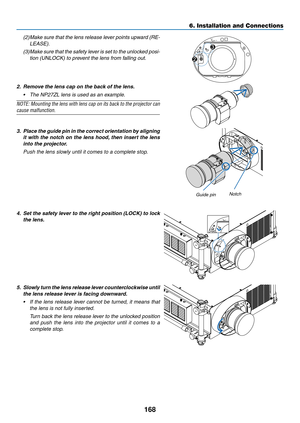 Page 182168
6. Installation and Connections
(2)	Make	sure	that	the	lens	 release	 lever	points	 upward	 (RE-
LEASE).
(3)	Make	 sure	that	the	safety	 lever	is	set	 to	the	 unlocked	 posi-
tion	(UNLOCK)	to	prevent	the	lens	from	falling	out.
UNLOCKLOCK
RELEASELOCKLENS
2
3
2.	 Remove	the	lens	cap	on	the	back	of	the	lens.
•	 The	NP27ZL	lens	is	used	as	an	example.
NOTE:	
Mounting	 the	lens	 with	 lens	cap	on	its	back	 to	the	 projector	 can	
cause malfunction.
 
3. Place the guide pin in the correct orientation by...