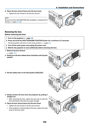 Page 183169
6. Installation and Connections
6. Place the lens shroud back onto the lens hood. 
•	 Tighten	the	two	screws	to	fix	the	lens	shroud
NOTE :
Be	 sure	 to	perform	 [CALIBRATION]	 after	installation	 or	replacement	 of	
the lens. (→ page 19, 130) 
 
Removing the lens
Before removing the lens:
1.	 Turn	on	the	projector. 	(→ page 18)
2.	 Press	and	hold	the	SHUTTER/HOME	POSITION	button	for	a	minimum	of	2	seconds.
 The lens position will return to the home position. (→ page 27)
3.	 Turn	off	the	main	power...