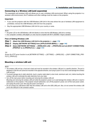 Page 192178
6. Installation and Connections
Connecting to a Wireless LAN (sold separately)
The	separately	 sold	wireless	 LAN	unit	allows	 you	to	use	 a	wireless	 LAN	environment. 	When	 using	the	projector	 in	a	
wireless	LAN	environment,	the	IP	address	and	other	settings	must	be	made	on	the	projector.
Important:
•	 If	 you	use	 the	projector	 with	the	USB	 Wireless	 LAN	Unit	in	the	 area	 where	 the	use	 of	wireless	 LAN	equipment	 is	
prohibited,	remove	the	USB	 Wireless	LAN	Unit	from	the	projector.
•	 Buy...