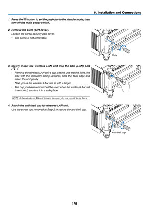 Page 193179
6. Installation and Connections
1. Press the  button to set the projector to the standby mode, then 
turn	off	the	main	power	switch.
2.  Remove the plate (port cover).
  Loosen the screw security port cover.
•	 The	screw	is	not	removable.
3.	 Slowly 	insert 	the 	wireless 	LAN 	unit 	into 	the 	USB 	(LAN) 	port	
(  ).
-	 Remove	 the	wireless	 LAN	unit’s	 cap,	set	the	 unit	 with	 the	front	 (the	
side	with	the	indicator)	 facing	upwards,	 hold	the	back	 edge	 and	
insert the unit gently.
	 Next,...