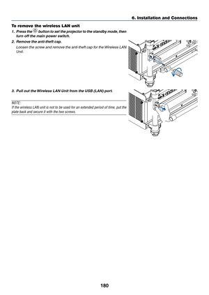 Page 194180
6. Installation and Connections
To remove the wireless LAN unit
1. Press the  button to set the projector to the standby mode, then 
turn	off	the	main	power	switch.
2.	 Remove	the	anti-theft	cap.
	 Loosen	 the	screw	 and	remove	 the	anti-theft	 cap	for	the	 Wireless	 LAN	
Unit.
3.	 Pull	out	the	 Wireless	LAN	Unit	from	the	USB	(LAN)	port.
NOTE: 
If	the	 wireless	 LAN	unit	is	not	 to	be	 used	 for	an	extended	 period	of	time,	 put	the	
plate back and secure it with the two screws.
  