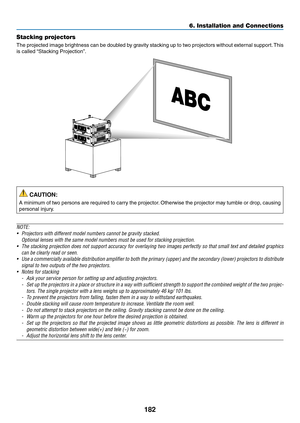 Page 196182
6. Installation and Connections
Stacking projectors
The	projected	 image	brightness	 can	be	doubled	 by	gravity	 stacking	 up	to	two	 projectors	 without	external	 support.	This	
is	called	 “Stacking	Projection”.
 CAUTION:
A	minimum	 of	two	 persons	 are	required	 to	carry	 the	projector. 	Otherwise	 the	projector	 may	tumble	 or	drop,	 causing	
personal	injury.
NOTE:
•	 Projectors	with	different	model	numbers	cannot	be	gravity	stacked.
 Optional lenses with the same model numbers must be used for...