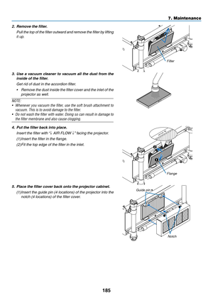 Page 199185
7. Maintenance
2. Remove the filter.
	 Pull 	the 	top 	of 	the 	filter 	outward 	and 	remove 	the 	filter 	by 	lifting	
it up.
Filter
3.	 Use	 a	vacuum	 cleaner	to	vacuum	 all	the	 dust	 from	 the	
inside	of	the	filter.
	 Get	rid	of	dust	in	the	accordion	filter.
•	 Remove	 the	dust	 inside	 the	filter	 cover	 and	the	inlet	 of	the	
projector as well. 
NOTE:
•	 Whenever	 you	vacuum	 the	filter,	 use	the	soft	 brush	 attachment	 to	
vacuum.	This	is	to	avoid	damage	to	the	filter.
•	 Do	not	wash	 the...