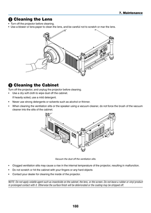 Page 202188
7. Maintenance
❷ Cleaning the Lens
•	 Turn	off	the	projector	before	cleaning.
•	 Use	a	blower	or	lens	paper	to	clean	the	lens,	and	be	careful	not	to	scratch	or	mar	the	lens.	
❸ Cleaning the Cabinet
Turn	off	the	projector,	and	unplug	the	projector	before	cleaning.
•	 Use	a	dry	soft	cloth	to	wipe	dust	off	the	cabinet.
	 If	heavily	soiled,	use	a	mild	detergent.	
•	 Never	use	strong	detergents	or	solvents	such	as	alcohol	or	thinner. 	
•	 When	cleaning	the	ventilation	 slits	or	the	 speaker	 using	a...
