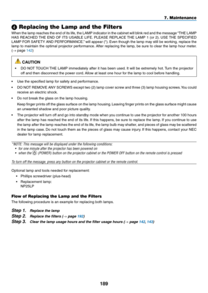 Page 203189
7. Maintenance
❹ Replacing the Lamp and the Filters
When	the	lamp	 reaches	 the	end	 of	its	 life,	 the	LAMP	 indicator	 in	the	 cabinet	 will	blink	 red	and	 the	message	 “THE	LAMP	
HAS	REACHED	 THE	END	 OF	ITS	 USABLE	 LIFE.	PLEASE	 REPLACE	 THE	LAMP	 1	(or	 2).	USE	 THE	SPECIFIED	
LAMP	 FOR	SAFETY	 AND	PERFORMANCE.” 	will	 appear	 (*).	Even	 though	 the	lamp	 may	still	be	working,	 replace	the	
lamp	to	maintain	 the	optimal	 projector	 performance. 	After	 replacing	 the	lamp,	 be	sure	 to	clear...