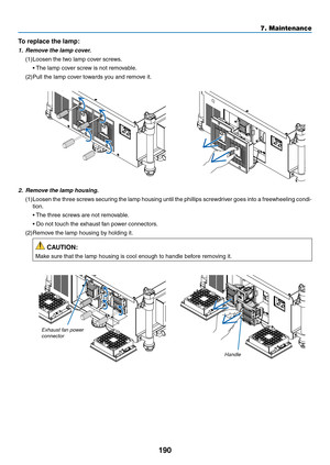 Page 204190
7. Maintenance
To replace the lamp: 
1. Remove the lamp cover.
(1)	Loosen	the	two	lamp	cover	screws.
	 •	 The	lamp	cover	screw	is	not	removable.
(2)	Pull	the	lamp	cover	towards	you	and	remove	it.
2. Remove the lamp housing.
(1)	Loosen	 the	three	 screws	 securing	 the	lamp	 housing	 until	the	phillips	 screwdriver	 goes	into	a	freewheeling	 condi-
tion.
	 •	 The	three	screws	are	not	removable.
	 •		 Do	not	touch	the	exhaust	fan	power	connectors.
(2)	Remove	the	lamp	housing	by	holding	it.
 CAUTION:...