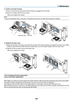 Page 205191
7. Maintenance
3. Install a new lamp housing.
(1)	Insert	a	new	lamp	housing	until	the	lamp	housing	is	plugged	into	the	socket. 	
(2)	Secure	it	in	place	with	the	three	screws.
	 •	Be	sure	to	tighten	the	screws.
NOTE:
•	 Be	sure	to	install	both	Lamp	1	and	Lamp	2.	The	projector	will	not	turn	on	unless	both	the	lamps	are	installed.
Alignment	holeGuide	pin
4.
 Reattach the lamp cover.
(1)	Align	 the	left	side	 of	the	 lamp	 cover	 with	the	left	side	 of	the	 lamp	 housing	 and	reattach	 the	lamp	 cover....