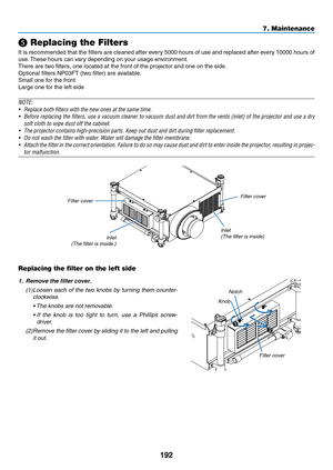 Page 206192
7. Maintenance
❺ Replacing the Filters
It	is	 recommended	 that	the	filters	 are	cleaned	 after	every	 5000	hours	 of	use	 and	 replaced	 after	every	 10000	 hours	of	
use.	These	hours	can	vary	depending	on	your	usage	environment.
There	are	two	filters,	one	located	at	the	front	of	the	projector	and	one	on	the	side.
Optional	filters	NP03FT	(two	filter)	are	available.
Small	one	for	the	front
Large	one	for	the	left	side
NOTE:
•	 Replace	both	filters	with	the	new	ones	at	the	same	time.
•	 Before...