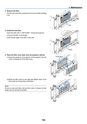 Page 207193
7. Maintenance
2. Remove the filter.
	 Pull 	the 	top 	of 	the 	filter 	outward 	and 	remove 	the 	filter 	by 	lifting	
it up.
Filter
3.  Install the new filter.
	 Insert	the	filter	with	 “↓	AIR	FLOW	↓”	facing	the	projector.
(1)	 	
Insert	the	filter	in	the	flange.
(2)  Fit	the	top	edge	of	the	filter	in	the	inlet.
1
2
Flange
4. Place the filter cover back onto the projector cabinet.
(1)	 	
Insert	 the	guide	 pin	(4	locations)	 of	the	 projector	 into	the	
notch	(4	locations)	of	the	filter	cover....