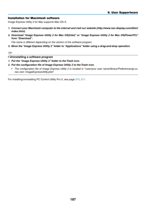Page 211197
8. User Supportware
Installation for Macintosh software
Image	Express	Utility	2	for	Mac	supports	Mac	OS	X.
1.	 Connect	your	Macintosh	 computer	to	the	 internet	 and	visit	 our	website	 (http://www.nec-display.com/dl/en/
index.html).
2.	 Download	 “Image	Express	 Utility	2	for	 Mac	 OS(Intel)” 	or	 “Image	 Express	 Utility	2	for	 Mac	 OS(PowerPC)” 	
from	“Download”. 	
 File name is different depending on the version of the software program.
3.	 Move	the	 “Image	Express	Utility	2” 	folder	to...