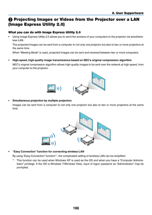 Page 212198
8. User Supportware
❷ Projecting Images or Videos from the Projector over a LAN 
(Image Express Utility 2.0)
What you can do with Image Express Utility 2.0
•	 Using	Image	Express	 Utility	2.0	allows	 you	to	send	 the	screens	 of	your	 computers	 to	the	 projector	 via	wired/wire-
less	LAN.
	 The	 projected	 images	can	be	sent	 from	 a	computer	 to	not	 only	 one	projector	 but	also	 to	two	 or	more	 projectors	 at	
the	same	time.
	 When	“Meeting	Mode” 	is	used,	projected	images	can	be	sent	and...