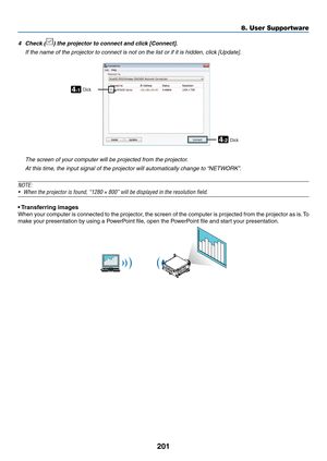 Page 215201
8. User Supportware
4	 Check	()	the	projector	to	connect	and	click	[Connect].
	 If	the	name	of	the	projector	to	connect	is	not	on	the	list	or	if	it	is	hidden,	click	[Update].
4-1
4-2
ClickClick
	 The	screen	of	your	computer	will	be	projected	from	the	projector.
	 At	this	time,	the	input	signal	of	the	projector	will	automatically	change	to	“NETWORK”.
NOTE:
•	 When	the	projector	is	found,	“1280	×	800”	will	be	displayed	in	the	resolution	field.
•	Transferring	images
When	 your	computer	 is	connected	 to...