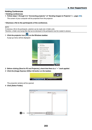 Page 217203
8. User Supportware
Holding Conferences
•	Holding	conferences
1	 Follow	steps	1	through	4	in	“Connecting	projector”	of	“Sending	Images	to	Projector” 	(→ page 200).
	 The	screen	of	your	computer	will	be	projected	from	the	projector.
•	Disclose	a	file	to	the	participants	of	the	conference.
NOTE:
To	disclose	a	file	to	the	participants,	selection	can	be	made	only	in	folder	units.
Therefore,	a	folder	only	having	files	that	can	be	disclosed	to	the	participants	must	be	created	in	advance.
1	 Click	the...