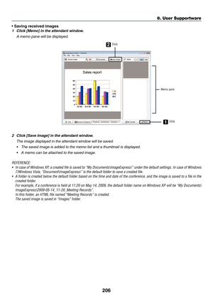 Page 220206
8. User Supportware
•	Saving	received	images
1	 Click	[Memo]	in	the	attendant	window.
	 A	memo	pane	will	be	displayed.
2
1
ClickMemo paneClick
2	 Click	[Save	Image]	in	the	attendant	window.
	 The	image	displayed	in	the	attendant	window	will	be	saved.
•	 The	saved	image	is	added	to	the	memo	list	and	a	thumbnail	is	displayed.
•	 A	memo	can	be	attached	to	the	saved	image.
REFERENCE:
•	 In	case	 of	Windows	 XP,	a	created	 file	is	saved	 to	“My	 Documents\ImageExpress\”	 under	the	default	 settings.	 In...