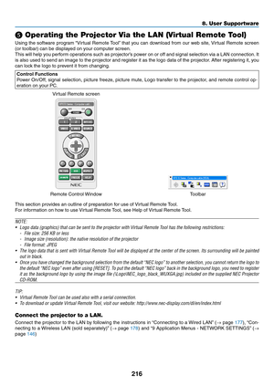 Page 230216
8. User Supportware
❺ Operating the Projector Via the LAN (Virtual Remote Tool)
Using	the	software	 program	“Virtual	Remote	 Tool”	that	 you	can	 download	 from	our	web	 site,	Virtual	 Remote	 screen	
(or	toolbar)	can	be	displayed	on	your	computer	screen.
This	will	help	 you	perform	 operations	 such	as	projector’s	 power	on	or	off	 and	 signal	 selection	 via	a	LAN	 connection. 	It	
is	 also	 used	 to	send	 an	image	 to	the	 projector	 and	register	 it	as	 the	 logo	 data	 of	the	 projector. 	After...