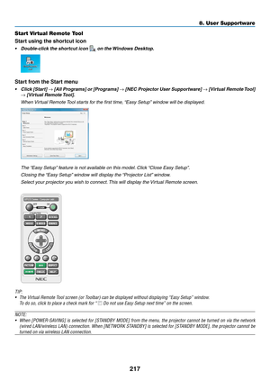 Page 231217
8. User Supportware
Start Virtual Remote Tool
Start using the shortcut icon
•	 Double-click	the	shortcut	icon		on	the	Windows	Desktop.
Start from the Start menu
•	 Click	 [Start]	→	[All	 Programs]	 or	[Programs]	→	[NEC	 Projector	 User	Supportware]	→	[Virtual	 Remote	 Tool]	
→	[Virtual	Remote	 Tool].
	 When	Virtual	Remote	 Tool	starts	for	the	first	time,	 “Easy	Setup”	window	will	be	displayed.
 The	“Easy	Setup” 	feature	is	not	available	on	this	model. 	Click	“Close	Easy	Setup”.
	 Closing	the	 “Easy...