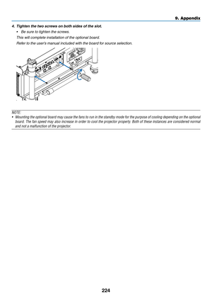 Page 238224
9. Appendix
4.	 Tighten	the	two	screws	on	both	sides	of	the	slot.
•	 Be	sure	to	tighten	the	screws.
	 This	will	complete	installation	of	the	optional	board.
	 Refer	to	the	user’s	manual	included	with	the	board	for	source	selection.
NOTE:
•	 Mounting	the	optional	 board	may	cause	 the	fans	 to	run	 in	the	 standby	 mode	for	the	 purpose	 of	cooling	 depending	 on	the	 optional	
board.	 The	fan	speed	 may	also	increase	 in	order	 to	cool	 the	projector	 properly.	Both	of	these	 instances	 are...