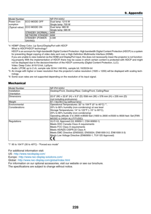 Page 242228
9. Appendix
Model	NumberNP-PH1400UPower	Con-
sumption
(Typical	value)
ECO	MODE	OFFDual	lamp: 	1215	WSingle	lamp: 	705	WECO	MODE	ONDual	lamp: 	985	WSingle	lamp: 	585	WSTANDBY	(NORMAL)90WNETWORK	STANDBY60WSTANDBY	(POWER-SAVING) 0.5W
*4	 HDMI
®	(Deep	Color,	Lip	Sync)/DisplayPort	with	HDCP	 What	is	HDCP/HDCP	technology?	 HDCP 	is 	an 	acronym 	for 	High-bandwidth 	Digital 	Content 	Protection. 	High 	bandwidth 	Digital 	Content 	Protection 	(HDCP) 	is 	a 	system	for	preventing	illegal	copying	of	video...