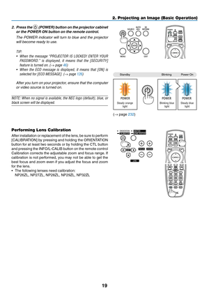 Page 3319
2. Projecting an Image (Basic Operation)
2. Press the 	(POWER)	 button	on	the	 projector	 cabinet	
or	the	POWER	ON	button	on	the	remote	control. 	
	 The	POWER	 indicator	 will	turn	 to	blue	 and	the	projector	
will	become	ready	to	use.
TIP: 
•	 When	 the	message	 “PROJECTOR	 IS	LOCKED!	 ENTER	YOUR	
PASSWORD.” 	is 	displayed, 	it 	means 	that 	the 	[SECURITY]	
feature is turned on. (→ page 46)
•	 When	 the	ECO	 message 	is	 displayed, 	it	 means 	that	 [ON]	 is	
selected	for	[ECO	MESSAGE].	(→ page...