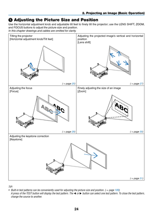 Page 3824
2. Projecting an Image (Basic Operation)
❺ Adjusting the Picture Size and Position
Use	the	horizontal	 adjustment	 knob	and	adjustable	 tilt	feet	 to	finely	 tilt	the	 projector; 	use	 the	LENS	 SHIFT,	 ZOOM,	
and	FOCUS	buttons	to	adjust	the	picture	size	and	position.
In	this	chapter	drawings	and	cables	are	omitted	for	clarity.
Tilting	the	projector
[Horizontal	adjustment	knob/Tilt	feet]
Adjusting	 the	projected	 image’s	vertical	and	horizontal	
position
[Lens	shift]
(→ page 25) (→ page 27)
Adjusting...