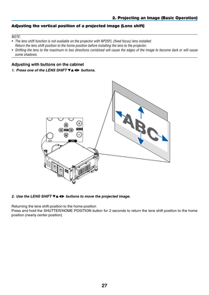 Page 4127
2. Projecting an Image (Basic Operation)
Adjusting the vertical position of a projected image (Lens shift)
NOTE:
•	 The	lens	shift	function	is	not	available	on	the	projector	with	NP25FL	(fixed	focus)	lens	installed.	
	 Return	the	lens	shift	position	to	the	home	position	before	installing	the	lens	to	the	projector.
•	 Shifting	the	lens	 to	the	 maximum	 in	two	 directions	 combined	 will	cause	 the	edges	 of	the	 image	 to	become	 dark	or	will	 cause	
some shadows.
Adjusting with buttons on the...