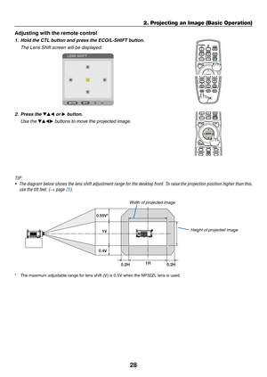 Page 4228
2. Projecting an Image (Basic Operation)
Adjusting with the remote control
1.	 Hold	the	CTL	button	and	press	the	ECO/L-SHIFT	button.
	 The	Lens	Shift	screen	will	be	displayed.	
2. Press the ▼▲◀ or ▶ button.
  Use the ▼▲◀▶	buttons	to	move	the	projected	image.
TIP: 
•	 The	 diagram	 below	shows	 the	lens	 shift	 adjustment	 range	for	the	 desktop	 front.	To	raise	 the	projection	 position	higher	than	this,	
use the tilt feet. (→ page 25)
1V
1H
0.2H 0.2H
0.55V*
0.4VHeight of projected image
Width	of...