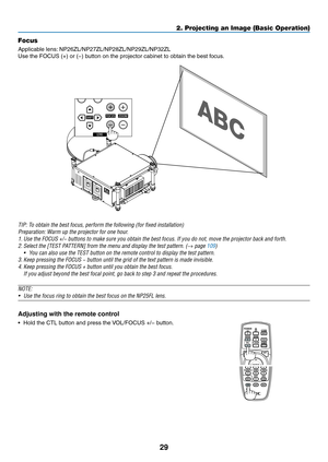 Page 4329
2. Projecting an Image (Basic Operation)
Focus
Applicable	lens:	NP26ZL/NP27ZL/NP28ZL/NP29ZL/NP32ZL
Use	the	FOCUS	(+)	or	(−)	button	on	the	projector	cabinet	to	obtain	the	best	focus.
TIP:	To	obtain	the	best	focus,	perform	the	following	(for	fixed	installation)
Preparation:	Warm	up	the	projector	for	one	hour.
1.	Use	the	FOCUS	+/−	buttons	to	make	sure	you	obtain	the	best	focus.	If	you	do	not,	move	the	projector	back	and	forth.
2.	Select	the	[TEST	PATTERN]	from	the	menu	and	display	the	test	pattern.	(→...