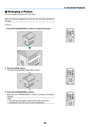 Page 5238
3. Convenient Features
❺ Enlarging a Picture
You	can	enlarge	the	picture	up	to	four	times.
NOTE:	The	maximum	 magnification	 may	be	less	 than	 four	times	 depending	 on	
the signal.
To	do	so:
1.	 Press	the	D-ZOOM/ZOOM	(+)	button	to	magnify	the	picture.
2. Press the ▲▼◀▶ button.
	 The	area	of	the	magnified	image	will	be	moved
3.	 Press	the	D-ZOOM/ZOOM	(−)	button.
	 Each	 time	the	D-ZOOM/ZOOM	 (−)	button	 is	pressed,	 the	image	 is	
reduced.
NOTE: 
•	 The	image	will	be	enlarged	or	reduced	at	the	center...