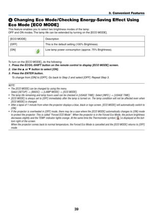 Page 5339
3. Convenient Features
❻ Changing Eco Mode/Checking Energy-Saving Effect Using 
Eco Mode [ECO MODE]
This	feature	enables	you	to	select	two	brightness	modes	of	the	lamp:
OFF	and	ON	modes. 	The	lamp	life	can	be	extended	by	turning	on	the	[ECO	MODE].
[ECO	MODE]	Description
[OFF]
This	is	the	default	setting	(100%	Brightness).
[ON]Low	lamp	power	consumption	(approx. 	75%	Brightness).
To	turn	on	the	[ECO	MODE],	do	the	following: 	
1.	 Press	the	ECO/L-SHIFT	button	on	the	remote	control	to	display	[ECO	MODE]...