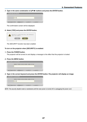 Page 6147
3. Convenient Features
7.	 Type	in	the	same	combination	of	▲▼◀▶	buttons	and	press	the	ENTER	button.
	 The	confirmation	screen	will	be	displayed.
8.	 Select	[YES]	and	press	the	ENTER	button.
	 The	SECURITY	function	has	been	enabled.
To turn on the projector when [SECURITY] is enabled:
1.	 Press	the	POWER	button.
	 The	projector	will	be	turned	on	and	display	a	message	to	the	effect	that	the	projector	is	locked.
2.	 Press	the	MENU	button.
3.	 Type	in	the	correct	keyword	and	press	the	ENTER	button.	The...