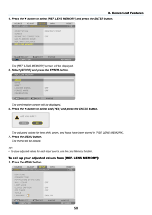 Page 6450
3. Convenient Features
4. Press the ▼	button	to	select	[REF. 	LENS	MEMORY]	and	press	the	ENTER	button.
	 The	[REF.	LENS	MEMORY]	screen	will	be	displayed.
5.	 Select	[STORE]	and	press	the	ENTER	button.
	 The	confirmation	screen	will	be	displayed.
6. Press the ◀	button	to	select	and	[YES]	and	press	the	ENTER	button.
	 The	adjusted	values	for	lens	shift,	zoom,	and	focus	have	been	stored	in	[REF. 	LENS	MEMORY].
7.	 Press	the	MENU	button.
	 The	menu	will	be	closed.
TIP:
•	 To	store	adjusted	values	for	each...