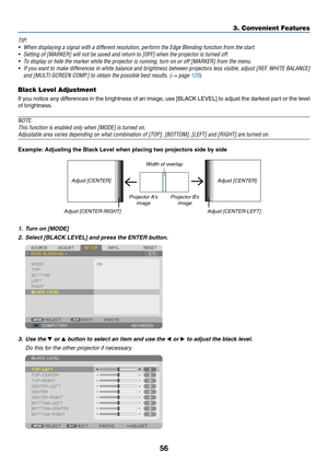 Page 7056
3. Convenient Features
TIP:
•	 When	displaying	a	signal	with	a	different	resolution,	perform	the	Edge	Blending	function	from	the	start.	
•	 Setting	of	[MARKER]	will	not	be	saved	and	return	to	[OFF]	when	the	projector	is	turned	off.	
•	 To	display	or	hide	the	marker	while	the	projector	is	running,	turn	on	or	off	[MARKER]	from	the	menu.
•	 If	you	want	 to	make	 differences	 in	white	 balance	 and	brightness	 between	projectors	 less	visible,	 adjust	[REF.	WHITE	 BALANCE]	
and	[MULTI-SCREEN	COMP.]	to...