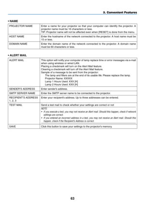 Page 7763
3. Convenient Features
•	NAME
PROJECTOR	NAMEEnter	a	name	 for	your	 projector	 so	that	 your	 computer	 can	identify	 the	projector. 	A	
projector	name	must	be	16	characters	or	less. 	
TIP:	Projector	name	will	not	be	affected	even	when	[RESET]	is	done	from	the	menu.
HOST	NAMEEnter	 the	hostname	 of	the	 network	 connected	 to	the	 projector. 	A	 host	 name	 must	be	
15	or	less.
DOMAIN	NAMEEnter	 the	domain	 name	of	the	 network	 connected	 to	the	 projector. 	A	 domain	 name	
must	be	60	characters	or...