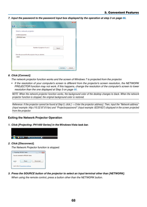 Page 8268
3. Convenient Features
7.	 Input	the	password	to	the	password	input	box	displayed	by	the	operation	at	step	3	on	page	66.
8.	 Click	[Connect].
	 The	network	projector	function	works	and	the	screen	of	Windows	7	is	projected	from	the	projector.
•	 If	the	resolution	 of	your	 computer’s	 screen	is	different	 from	the	projector’s	 screen	resolution,	 the	NETWORK	
PROJECTOR	 function	may	not	work. 	If	 this	 happens,	 change	the	resolution	 of	the	 computer’s	 screen	to	lower	
resolution	than	the	one...