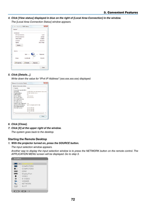 Page 8672
3. Convenient Features
4.	 Click	[View	status]	displayed	in	blue	on	the	right	of	[Local	Area	Connection]	in	the	window.
	 The	[Local	Area	Connection	Status]	window	appears.
5.	 Click	[Details...].
	 Write	down	the	value	for	“IPv4	IP	Address”	(xxx.xxx.xxx.xxx)	displayed.
6.	 Click	[Close].
7.	 Click	[X]	at	the	upper	right	of	the	window.
	 The	system	goes	back	to	the	desktop.
Starting	the	Remote	Desktop
1.	 With	the	projector	turned	on, 	press	the	SOURCE	button.
 The input selection window appears....