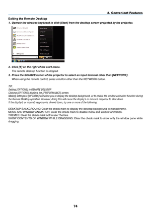 Page 8874
3. Convenient Features
Exiting	the	Remote	Desktop
1.	 Operate	the	wireless	keyboard	to	click	[Start]	from	the	desktop	screen	projected	by	the	projector.
2.	 Click	[X]	on	the	right	of	the	start	menu.
	 The	remote	desktop	function	is	stopped.
3.	 Press	the	SOURCE	button	of	the	projector	to	select	an	input	terminal	other	than	[NETWORK].
	 When	using	the	remote	control,	press	a	button	other	than	the	NETWORK	button.
TIP:
Setting	[OPTIONS]	in	REMOTE	DESKTOP
Clicking	[OPTIONS]	displays	the	[PERFORMANCE]...