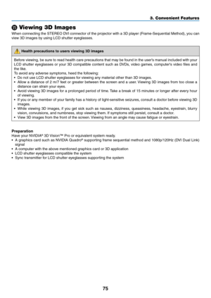 Page 8975
3. Convenient Features
⓯ Viewing 3D Images
When	connecting	 the	STEREO	 DVI	connector	 of	the	 projector	 with	a	3D	 player	 (Frame-Sequential	 Method),	you	can	
view	3D	images	by	using	LCD	shutter	eyeglasses. 	
 Health precautions to users viewing 3D images
Before	viewing,	 be	sure	 to	read	 health	 care	precautions	 that	may	 be	found	 in	the	 user’s	 manual	 included	 with	your	
LCD	 shutter	 eyeglasses	 or	your	 3D	compatible	 content	such	as	DVDs,	 video	games,	 computer's	 video	files	and...