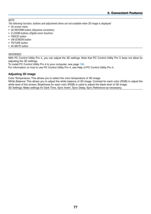 Page 9177
3. Convenient Features
NOTE:
The	following	function,	buttons	and	adjustment	items	are	not	available	when	3D	image	is	displayed	
•	 On	screen	menu
•	 3D	REFORM	button	(Keystone	correction)
•	 D-ZOOM	buttons	(Digital	zoom	function)
•	 FREEZE	button
•	 ON-SCREEN	button
•	 PICTURE	button
•	 AV-MUTE	button
REFERENCE:
With	PC	Control	 Utility	Pro	4,	you	 can	 adjust	 the	3D	settings. 	Note	 that	PC	Control	 Utility	Pro	5	does	 not	allow	 for	
adjusting	the	3D	settings.
To	install	PC	Control	Utility	Pro	4	to...