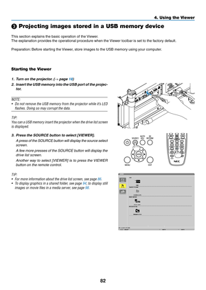 Page 9682
4. Using the Viewer
❸ Projecting images stored in a USB memory device
This	section	explains	the	basic	operation	of	the	Viewer.
The	explanation	provides	the	operational	procedure	when	the	 Viewer	toolbar	is	set	to	the	factory	default.
Preparation:	Before	starting	the	 Viewer,	store	images	to	the	USB	memory	using	your	computer.
Starting the Viewer
1.	 Turn	on	the	projector. 	(→ page 18)
2.	 Insert	the	USB	 memory	 into	the	USB	 port	of	the	 projec-
tor.
NOTE:
•	 Do	 not	remove	 the	USB	 memory	 from	the...