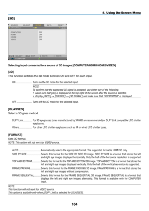 Page 115104
5. Using On-Screen Menu
[3D]
Selecting	input	connected	to	a	source	of	3D	images	[COMPUTER/HDMI1/HDMI2/VIDEO]
[3D]
This	function	switches	the	3D	mode	between	ON	and	OFF	for	each	input.
ON �������������������������Turns on the 3D mode for the selected input�
NOTE:
To	confirm	that	the	supported	3D	signal	is	accepted,	use	either	way	of	the	following:
•	 Make	sure	that	[3D]	is	displayed	in	the	top	right	of	the	screen	after	the 	source	is	selected.
•	 Display	[INFO.]	→	[SOURCE]	→	[3D	SIGNAL]	and	make	sure...