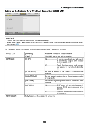 Page 117106
5. Using On-Screen Menu
Setting up the Projector for a Wired LAN Connection [WIRED LAN]
Important
•	 Consult	with	your	network	administrator	about	these	settings.
•	 When	using	a	wired	 LAN	connection,	 connect	a	LAN	 cable	 (Ethernet	 cable)	to	the	 LAN	 port	(RJ-45)	 of	the	 projec-
tor.	(→	page	123)
TIP:	The	network	settings	you	make	will	not	be	affected	even	when	[RESET]	is	done	from	the	menu.
[WIRED	LAN][DISABLE]Wired	LAN	connection	will	be	turned	off.
[ENABLE]Wired	LAN	connection	will	be	turned...