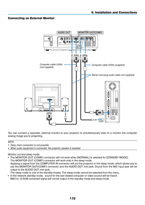 Page 130119
6. Installation and Connections
Connecting an External Monitor
You	can	connect	 a	separate,	 external	monitor	to	your	 projector	 to	simultaneously	 view	on	a	monitor	 the	computer	
analog	image	you’re	projecting.
NOTE:
•	 Daisy	chain	connection	is	not	possible.
•	 When	audio	equipment	is	connected,	the	projector	speaker	is	disabled.
Monitor	out	and	sleep	mode:
•	 The	MONITOR	OUT	(COMP.)	connector	will	not	work	when	[NORMAL]	is	selected	for	[STANDBY	MODE].
	 The	MONITOR	OUT	(COMP.)	connector	will...