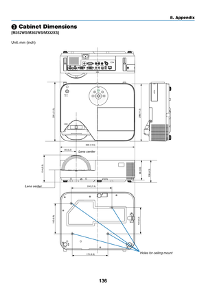 Page 147136
8. Appendix
368 (14.5)
286(11.3)
134 (5.3)
130 (5.2) 150 (5.9)
200 (7.9)
175 (6.9)
98 (3.9)
80 (3.2)
108 (4.3)
291 (11.5)
❸ Cabinet Dimensions
[M352WS/M302WS/M332XS]
Lens center
Lens center
Holes for ceiling mount
Unit:	mm	(inch) 