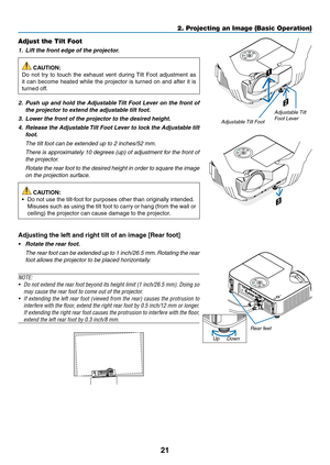 Page 3221
2. Projecting an Image (Basic Operation)
2
1
3
Adjustable Tilt Foot
Adjustable Tilt 
Foot Lever
Adjust the Tilt Foot
1.		Lift	the	front	edge	of	the	projector.
 CAUTION:
Do	 not	 try	to	touch	 the	exhaust	 vent	during	 Tilt	Foot	 adjustment	 as	
it	can	 become	 heated	while	the	projector	 is	turned	 on	and	 after	 it	is	
turned	off.
2.		Push	 up	and	 hold	 the	Adjustable	 Tilt	Foot	 Lever	 on	the	 front	 of	
the	projector	to	extend	the	adjustable	tilt	foot.
3.		Lower	the	front	of	the	projector	to	the...