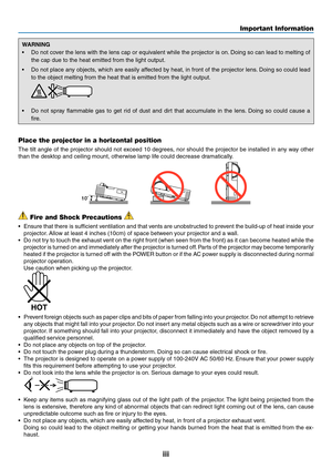 Page 5iii
Important Information
WARNING
•	 Do	not	cover	 the	lens	 with	the	lens	 cap	or	equivalent	 while	the	projector	 is	on. 	Doing	 so	can	 lead	 to	melting	 of	
the	cap	due	to	the	heat	emitted	from	the	light	output.
•	 Do	not	place	 any	objects,	 which	are	easily	 affected	 by	heat,	 in	front	 of	the	 projector	 lens.	Doing	 so	could	 lead	
to	the	object	melting	from	the	heat	that	is	emitted	from	the	light	output.
•	 Do	 not	spray	 flammable	 gas	to	get	 rid	of	dust	 and	dirt	that	 accumulate	 in	the...