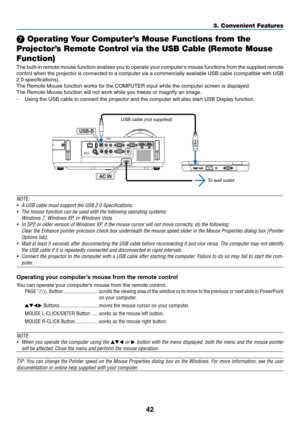 Page 5342
3. Convenient Features
❼ Operating Your Computer’s Mouse Functions from the 
Projector’s Remote Control via the USB Cable (Remote Mouse 
Function)
The	 built-in	 remote	 mouse	function	 enables	you	to	operate	 your	computer’s	 mouse	functions	 from	the	supplied	 remote	
control	when	the	projector	 is	connected	 to	a	computer	 via	a	commercially	 available	USB	cable	 (compatible	 with	USB	
2.0	specifications).
The	Remote	Mouse	function	works	for	the	COMPUTER	input	while	the	computer	screen	is...