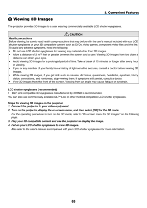 Page 7665
3. Convenient Features
⓭ Viewing 3D Images
The	projector	provides	3D	images	to	a	user	wearing	commercially	available	LCD	shutter	eyeglasses.
 CAUTION
Health precautions
Before	viewing, 	be 	sure 	to 	read 	health 	care 	precautions 	that 	may 	be 	found 	in 	the 	user’s 	manual 	included 	with 	your 	LCD	
shutter	eyeglasses	or	your	3D	compatible	content	such	as	DVDs,	video	games,	computer’s	video	files	and	the	like.
To	avoid	any	adverse	symptoms,	heed	the	following:
•	 Do	not	use	LCD	shutter...
